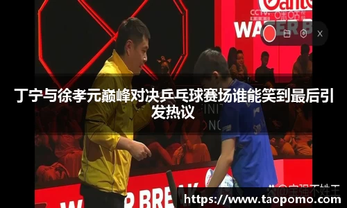 丁宁与徐孝元巅峰对决乒乓球赛场谁能笑到最后引发热议
