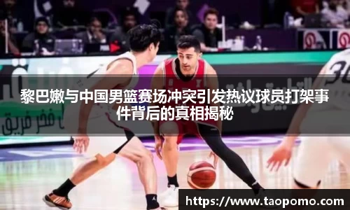 黎巴嫩与中国男篮赛场冲突引发热议球员打架事件背后的真相揭秘