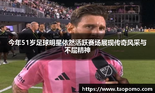 今年51岁足球明星依然活跃赛场展现传奇风采与不屈精神